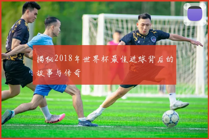揭秘2018年世界杯最佳进球背后的故事与传奇