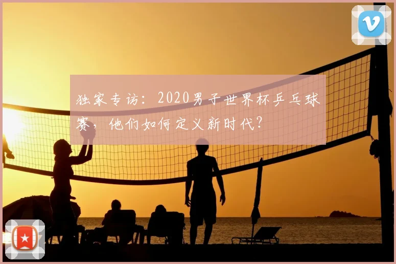 独家专访:2020男子世界杯乒乓球赛,他们如何定义新时代?