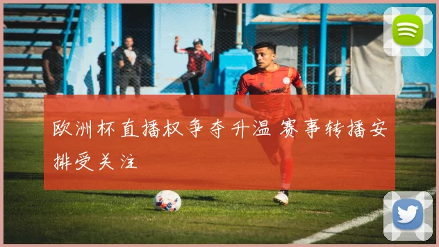 欧洲杯直播权争夺升温 赛事转播安排受关注