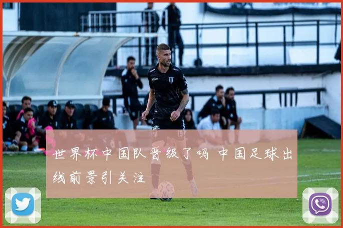 世界杯中国队晋级了吗 中国足球出线前景引关注