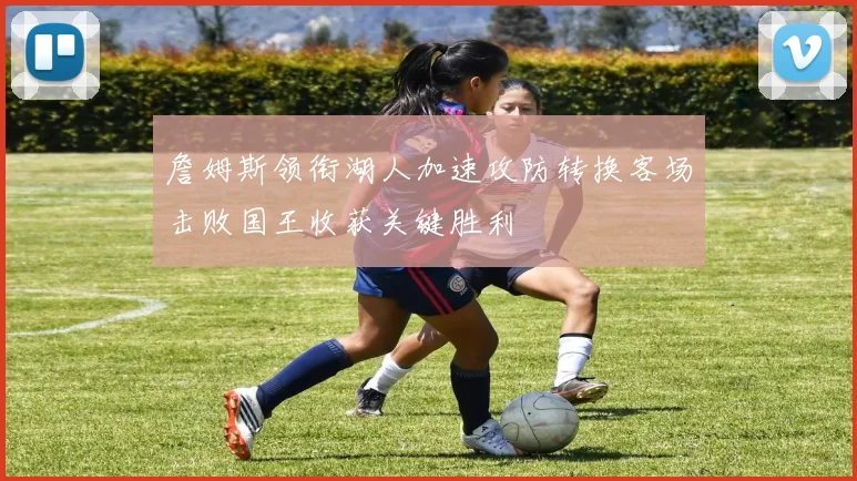 詹姆斯领衔湖人加速攻防转换客场击败国王收获关键胜利
