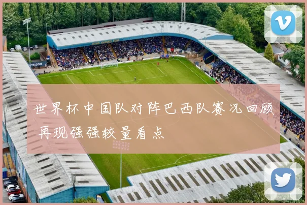 世界杯中国队对阵巴西队赛况回顾 再现强强较量看点