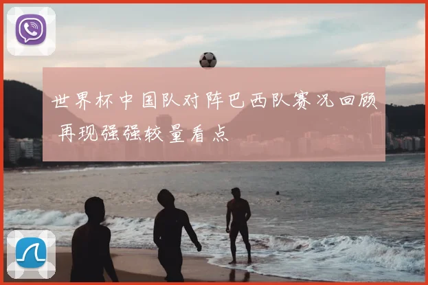 世界杯中国队对阵巴西队赛况回顾 再现强强较量看点