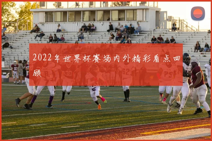 2022年世界杯赛场内外精彩看点回顾