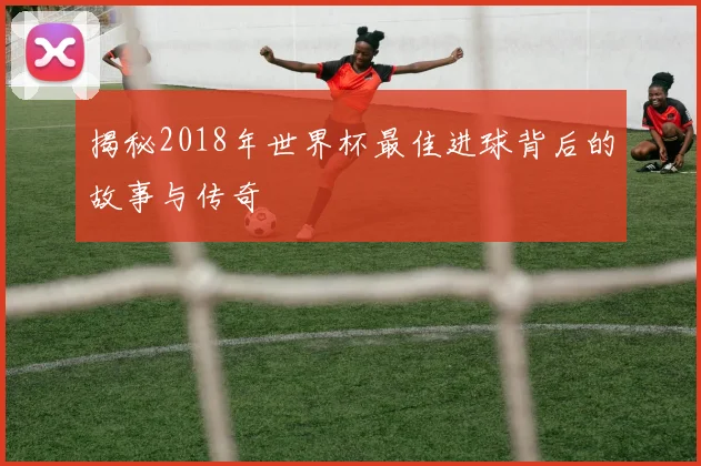 揭秘2018年世界杯最佳进球背后的故事与传奇
