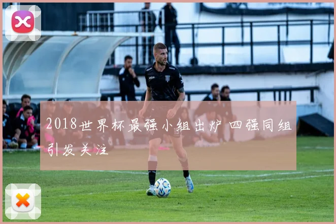 2018世界杯最强小组出炉 四强同组引发关注