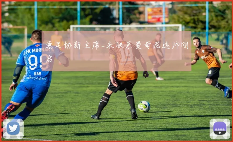 意足协新主席_未联系曼奇尼选帅刚启