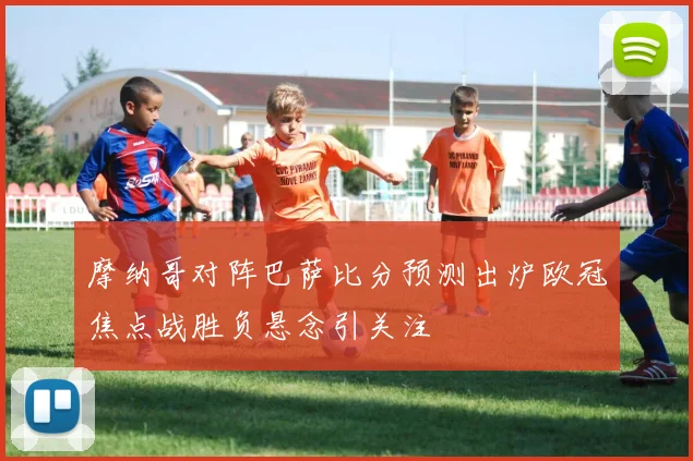 摩纳哥对阵巴萨比分预测出炉欧冠焦点战胜负悬念引关注