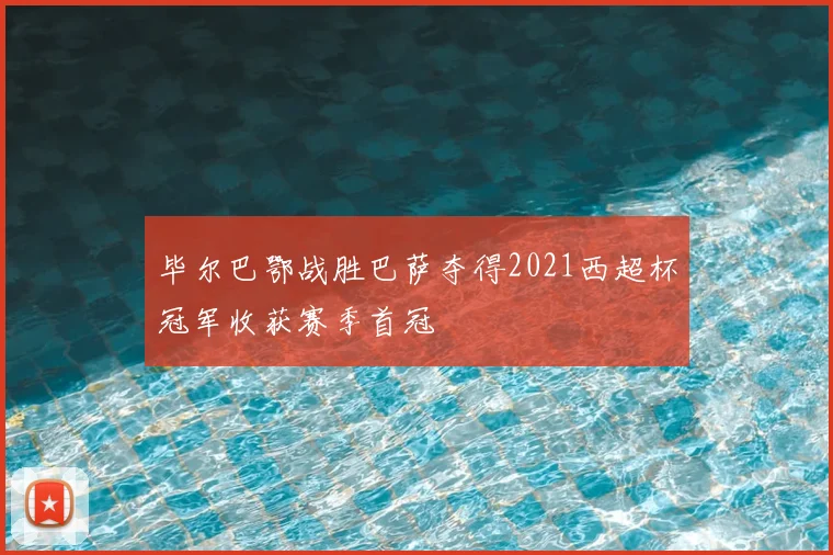 毕尔巴鄂战胜巴萨夺得2021西超杯冠军收获赛季首冠