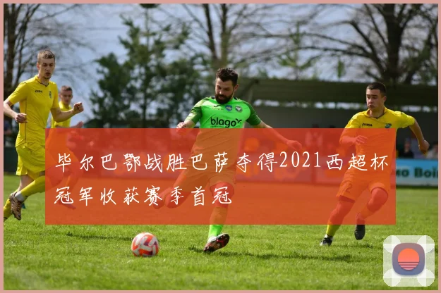 毕尔巴鄂战胜巴萨夺得2021西超杯冠军收获赛季首冠