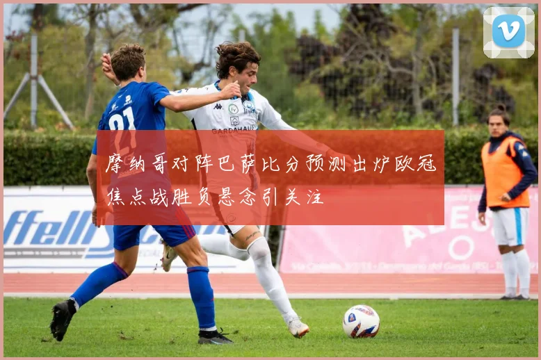 摩纳哥对阵巴萨比分预测出炉欧冠焦点战胜负悬念引关注