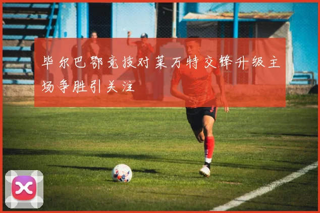 毕尔巴鄂竞技对莱万特交锋升级主场争胜引关注